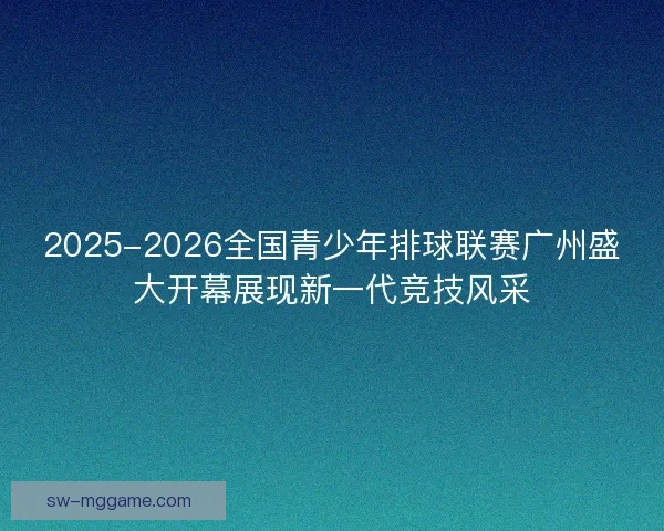 2025-2026全国青少年排球联赛广州盛大开幕展现新一代竞技风采