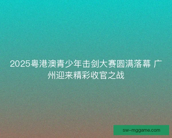 2025粤港澳青少年击剑大赛圆满落幕 广州迎来精彩收官之战