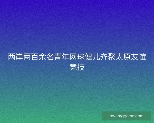 两岸两百余名青年网球健儿齐聚太原友谊竞技