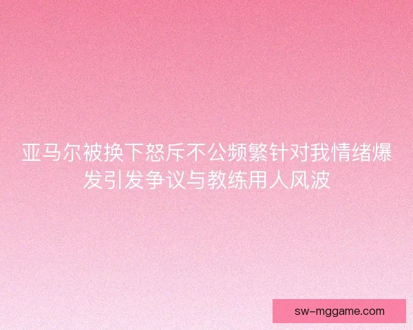 亚马尔被换下怒斥不公频繁针对我情绪爆发引发争议与教练用人风波